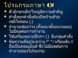 โปรแกรมภาษา C#
   ตัวอักษรเล็ก/ใหญ่มีความสำาคัญ
   คำาสังทุกคำาสังต้องปิดท้ายด้วย
         ่        ่
    เซมิโคลอน (;)
   จำานวนช่องว่าง (ทังแนวตั้งแนวนอน)
                       ้
    ไม่มีผลต่อการทำางาน
   ใช้เครื่องหมายปีกกา { } จับกลุมคำาสัง
                                   ่     ่
   ข้อความทีอยู่ระหว่าง /* * / หรือหลัง //
               ่
    ถือเป็นคอมเม้นต์ ซึ่งไม่มผลต่อการ
                             ี
    ทำางานของโปรแกรม
 