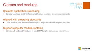Classes and modules
Scalable application structuring
Classes, Modules, and Interfaces enable clear contracts between components
Aligned with emerging standards
Class, Module, and Arrow Function syntax aligns with ECMAScript 6 proposals
Supports popular module systems
CommonJS and AMD modules in any ECMAScript 3 compatible environment