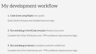 My development workﬂow
1.  Code & test using Ripple (very quick)

Quick sketch of layout and complete business logic

2.  Run and debug in the XCode simulator (handy & accurate)

Complete the UI for iOS devices and ~99% conﬁdence about business logic

3.  Run and debug on devices 
(complete control & conﬁdence) 

Complete the UI for Android too and ~99% conﬁdence about business logic
 