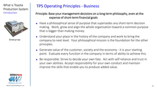 32Marek.Piatkowski@Rogers.com
What is Toyota
Production System
Introduction
Thinkingwin, Win, WIN
TPS Operating Principles - Business
Principle: Base your management decisions on a long term philosophy, even at the
expense of short-term financial goals
 Have a philosophical sense of purpose that supersedes any short-term decision
making. Work, grow and align the whole organisation toward a common purpose
that is bigger than making money.
 Understand your place in the history of the company and work to bring the
company to next level. Your philosophical mission is the foundation for the other
principles.
 Generate value of the customer, society and the economy - it is your starting
point. Evaluate every function in the company in terms of ability to achieve this.
 Be responsible. Strive to decide your own fate. Act with self reliance and trust in
your own abilities. Accept responsibility for your own conduct and maintain
improve the skills that enable you to produce added value.
Enterprise
 