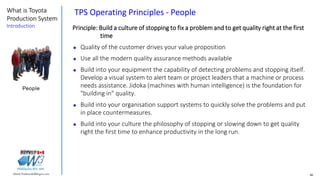 46Marek.Piatkowski@Rogers.com
What is Toyota
Production System
Introduction
Thinkingwin, Win, WIN
Principle: Build a culture of stopping to fix a problem and to get quality right at the first
time
 Quality of the customer drives your value proposition
 Use all the modern quality assurance methods available
 Build into your equipment the capability of detecting problems and stopping itself.
Develop a visual system to alert team or project leaders that a machine or process
needs assistance. Jidoka (machines with human intelligence) is the foundation for
"building in" quality.
 Build into your organisation support systems to quickly solve the problems and put
in place countermeasures.
 Build into your culture the philosophy of stopping or slowing down to get quality
right the first time to enhance productivity in the long run.
People
TPS Operating Principles - People
 