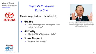 67Marek.Piatkowski@Rogers.com
What is Toyota
Production System
Introduction
Thinkingwin, Win, WIN
Chairman of Toyota Motor Corp. and former
President of Toyota Motor Manufacturing, KY
and Toyota Motor Corp.
Toyota’s Chairman
Fujio Cho
Three Keys to Lean Leadership
 Go See
 “Senior Management must spend time
on the front lines”
 Ask Why
 “Use the “Why” techinques daily.”
 Show Respect
 “Respect your people.”
 