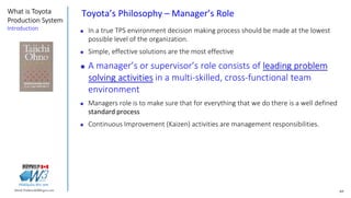 69Marek.Piatkowski@Rogers.com
What is Toyota
Production System
Introduction
Thinkingwin, Win, WIN
Toyota’s Philosophy – Manager’s Role
 In a true TPS environment decision making process should be made at the lowest
possible level of the organization.
 Simple, effective solutions are the most effective
 A manager’s or supervisor’s role consists of leading problem
solving activities in a multi-skilled, cross-functional team
environment
 Managers role is to make sure that for everything that we do there is a well defined
standard process
 Continuous Improvement (Kaizen) activities are management responsibilities.
 