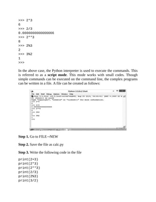 >>> 2*3
6
>>> 2/3
0.6666666666666666
>>> 2**3
8
>>> 2%3
2
>>> 3%2
1
>>>
In the above case, the Python interpreter is used to execute the commands. This
is referred to as a script mode. This mode works with small codes. Though
simple commands can be executed on the command line, the complex programs
can be written in a file. A file can be created as follows:
Step 1. Go to FILE NEW
Step 2. Save the file as calc.py
Step 3. Write the following code in the file
print(2+3)
print(2*3)
print(2**3)
print(2/3)
print(2%3)
print(3/2)
 