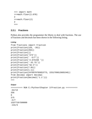 2.2.1
>>> import math
>>>math.floor(2.678)
2
>>>math.floor(2)
2
>>>
Fractions
Python also provides the programmer the liberty to deal with fractions. The use
of fractions and decimals has been shown in the following listing.
Listing
from fractions import Fraction
print(Fraction(128, -26))
print(Fraction(256))
print(Fraction())
print(Fraction('2/5'))
print(Fraction(' -5/7'))
print(Fraction('2.675438 '))
print(Fraction('-32.75'))
print(Fraction('5e-3'))
print(Fraction(7.85))
print(Fraction(1.1))
print(Fraction(2476979795053773, 2251799813685248))
from decimal import Decimal
print(Fraction(Decimal('1.1')))
>>>
Output
========== RUN C:/Python/Chapter 2/Fraction.py ==========
-64/13
256
0
2/5
-5/7
1337719/500000
-131/4
 