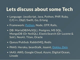 Lets discuss about some Tech
Language: JavaScript, Java, Python, PHP, Ruby,
C/C++, ObjC/Swift, Go, Erlang
Framework: FE:{Ember, Angular, Backbone, React,
...}, BE: {Python, Node, OTP, Rails ...}
DB: MariaDB(MySQL), Postgres, MS SQL,
MongoDB (Or NoSQL), ElasticSearch (Or Lucene &
Solr), Neo4J, Titan, Oracle
Queus/PubSub: RabbitMQ, Redis
PAAS: Heroku, beanStalk, Joyent, Dokku, Deis
IAAS: AWS, Google Cloud, Azure, Digital Ocean