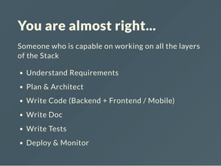 You are almost right...
Someone who is capable on working on all the layers
of the Stack
Understand Requirements
Plan & Architect
Write Code (Backend + Frontend / Mobile)
Write Doc
Write Tests
Deploy & Monitor
