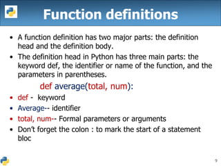 9
Function definitions
• A function definition has two major parts: the definition
head and the definition body.
• The definition head in Python has three main parts: the
keyword def, the identifier or name of the function, and the
parameters in parentheses.
def average(total, num):
• def - keyword
• Average-- identifier
• total, num-- Formal parameters or arguments
• Don’t forget the colon : to mark the start of a statement
bloc
 