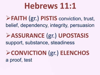 Hebrews 11:1
FAITH (gr.) PISTIS conviction, trust,
belief, dependency, integrity, persuasion
ASSURANCE (gr.) UPOSTASIS
support, substance, steadiness
CONVICTION (gr.) ELENCHOS
a proof, test
 
