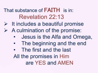 That substance of FAITH is in:
Revelation 22:13
 It includes a beautiful promise
 A culmination of the promise:
• Jesus is the Alfa and Omega,
• The beginning and the end
• The first and the last
All the promises in Him
are YES and AMEN
 