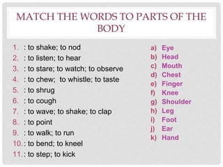 MATCH THE WORDS TO PARTS OF THE
BODY
1. : to shake; to nod
2. : to listen; to hear
3. : to stare; to watch; to observe
4. : to chew; to whistle; to taste
5. : to shrug
6. : to cough
7. : to wave; to shake; to clap
8. : to point
9. : to walk; to run
10.: to bend; to kneel
11.: to step; to kick
a) Eye
b) Head
c) Mouth
d) Chest
e) Finger
f) Knee
g) Shoulder
h) Leg
i) Foot
j) Ear
k) Hand