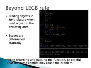• When returning and passing the function. Be careful
that the name conflict may cause the problem.
• Binding objects in
func_closure when
used object in the
enclosing area.
• Scopes are
determined
statically
 