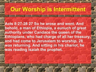 Our Worship is Intermittent
Acts 8:27-28 27 So he arose and went. And
behold, a man of Ethiopia, a eunuch of great
authority under Candace the queen of the
Ethiopians, who had charge of all her treasury,
and had come to Jerusalem to worship, 28
was returning. And sitting in his chariot, he
was reading Isaiah the prophet.
 