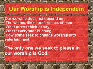 Our Worship is Independent
Our worship does not depend on:
The whims, likes, preferences of man
What others think or say
What “everyone” is doing
How some seek to change worship into
entertainment
The only one we seek to please in
our worship is God.
 