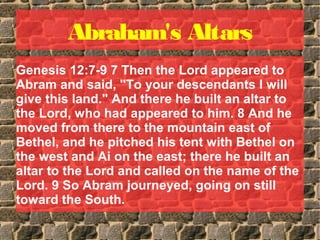 Abraham's Altars
Genesis 12:7-9 7 Then the Lord appeared to
Abram and said, "To your descendants I will
give this land." And there he built an altar to
the Lord, who had appeared to him. 8 And he
moved from there to the mountain east of
Bethel, and he pitched his tent with Bethel on
the west and Ai on the east; there he built an
altar to the Lord and called on the name of the
Lord. 9 So Abram journeyed, going on still
toward the South.
 