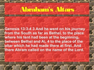 Abraham's Altars
Genesis 13:3-4 3 And he went on his journey
from the South as far as Bethel, to the place
where his tent had been at the beginning,
between Bethel and Ai, 4 to the place of the
altar which he had made there at first. And
there Abram called on the name of the Lord.
 