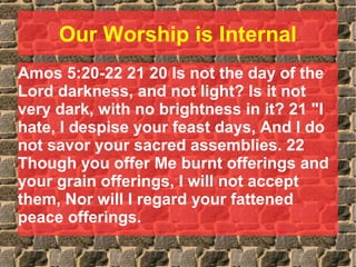 Our Worship is Internal
Amos 5:20-22 21 20 Is not the day of the
Lord darkness, and not light? Is it not
very dark, with no brightness in it? 21 "I
hate, I despise your feast days, And I do
not savor your sacred assemblies. 22
Though you offer Me burnt offerings and
your grain offerings, I will not accept
them, Nor will I regard your fattened
peace offerings.
 