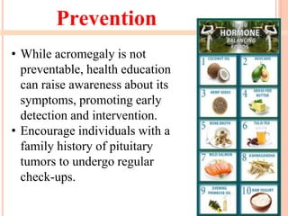 Prevention
• While acromegaly is not
preventable, health education
can raise awareness about its
symptoms, promoting early
detection and intervention.
• Encourage individuals with a
family history of pituitary
tumors to undergo regular
check-ups.
 