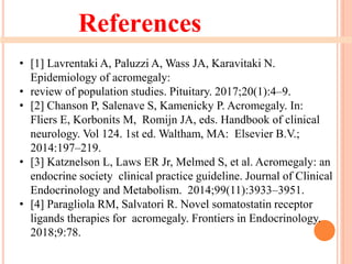 References
• [1] Lavrentaki A, Paluzzi A, Wass JA, Karavitaki N.
Epidemiology of acromegaly:
• review of population studies. Pituitary. 2017;20(1):4–9.
• [2] Chanson P, Salenave S, Kamenicky P. Acromegaly. In:
Fliers E, Korbonits M, Romijn JA, eds. Handbook of clinical
neurology. Vol 124. 1st ed. Waltham, MA: Elsevier B.V.;
2014:197–219.
• [3] Katznelson L, Laws ER Jr, Melmed S, et al. Acromegaly: an
endocrine society clinical practice guideline. Journal of Clinical
Endocrinology and Metabolism. 2014;99(11):3933–3951.
• [4] Paragliola RM, Salvatori R. Novel somatostatin receptor
ligands therapies for acromegaly. Frontiers in Endocrinology.
2018;9:78.
 