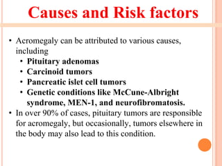 Causes and Risk factors
• Acromegaly can be attributed to various causes,
including
• Pituitary adenomas
• Carcinoid tumors
• Pancreatic islet cell tumors
• Genetic conditions like McCune-Albright
syndrome, MEN-1, and neurofibromatosis.
• In over 90% of cases, pituitary tumors are responsible
for acromegaly, but occasionally, tumors elsewhere in
the body may also lead to this condition.
 