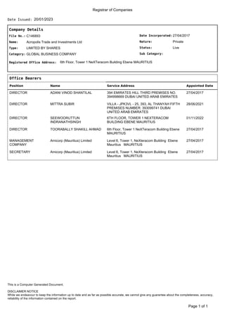 Registrar of Companies
20/01/2023
Date Issued:
Company Details
Date Incorporated:
Nature:
Sub Category:
Status:
27/04/2017
Private
Live
File No.:
Name:
C146893
Acropolis Trade and Investments Ltd
Type:
Category:
LIMITED BY SHARES
GLOBAL BUSINESS COMPANY
Registered Office Address: 6th Floor, Tower 1 NeXTeracom Building Ebene MAURITIUS
Office Bearers
Position Name Service Address Appointed Date
DIRECTOR ADANI VINOD SHANTILAL 394 EMIRATES HILL THIRD PREMISES NO.
394998669 DUBAI UNITED ARAB EMIRATES
27/04/2017
DIRECTOR MITTRA SUBIR VILLA - JPK3VL - 25, 393, AL THANYAH FIFTH
PREMISES NUMBER: 393099741 DUBAI
UNITED ARAB EMIRATES
28/06/2021
DIRECTOR SEEWOORUTTUN
INDRANATHSINGH
6TH FLOOR, TOWER 1 NEXTERACOM
BUILDING EBENE MAURITIUS
01/11/2022
DIRECTOR TOORABALLY SHAKILL AHMAD 6th Floor, Tower 1 NeXTeracom Building Ebene
MAURITIUS
27/04/2017
MANAGEMENT
COMPANY
Amicorp (Mauritius) Limited Level 6, Tower 1, NeXteracom Building Ebene
Mauritius MAURITIUS
27/04/2017
SECRETARY Amicorp (Mauritius) Limited Level 6, Tower 1, NeXteracom Building Ebene
Mauritius MAURITIUS
27/04/2017
of 1
Page 1
DISCLAIMER NOTICE
While we endeavour to keep the information up to date and as far as possible accurate, we cannot give any guarantee about the completeness, accuracy,
reliability of the information contained on the report.
This is a Computer Generated Document.