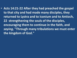 • Acts 14:21-22 After they had preached the gospel
to that city and had made many disciples, they
returned to Lystra and to Iconium and to Antioch,
22 strengthening the souls of the disciples,
encouraging them to continue in the faith, and
saying, "Through many tribulations we must enter
the kingdom of God."
 