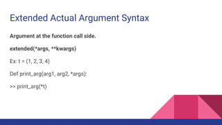 Extended Actual Argument Syntax
Argument at the function call side.
extended(*args, **kwargs)
Ex: t = (1, 2, 3, 4)
Def print_arg(arg1, arg2, *args):
>> print_arg(*t)
 