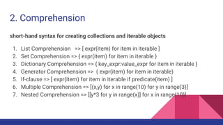 2. Comprehension
short-hand syntax for creating collections and iterable objects
1. List Comprehension => [ expr(item) for item in iterable ]
2. Set Comprehension => { expr(item) for item in iterable }
3. Dictionary Comprehension => { key_expr:value_expr for item in iterable }
4. Generator Comprehension => ( expr(item) for item in iterable)
5. If-clause => [ expr(item) for item in iterable if predicate(item) ]
6. Multiple Comprehension => [(x,y) for x in range(10) for y in range(3)]
7. Nested Comprehension => [[y*3 for y in range(x)] for x in range(10)]
 