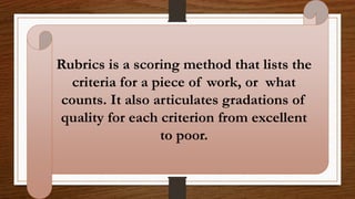 Rubrics is a scoring method that lists the
criteria for a piece of work, or what
counts. It also articulates gradations of
quality for each criterion from excellent
to poor.
 