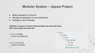 Modular System – Jigsaw Project
● Better separation of concerns
● Stronger encapsulation to Java applications
● Package of Java Packages
module com.billing{
exports com.billing.iface;
}
module com.activity{
requires com.billing;
}
A Module is a group of closely related packages and resources along
with a new module descriptor file.
 
