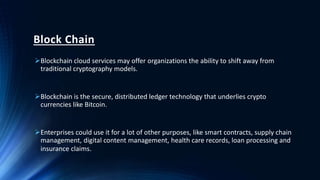 Block Chain
Blockchain cloud services may offer organizations the ability to shift away from
traditional cryptography models.
Blockchain is the secure, distributed ledger technology that underlies crypto
currencies like Bitcoin.
Enterprises could use it for a lot of other purposes, like smart contracts, supply chain
management, digital content management, health care records, loan processing and
insurance claims.
 
