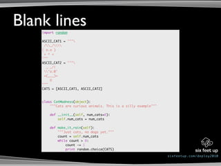 Blank lines
    import random

    ASCII_CAT1 = """
     /_/
    ( o.o )
     > ^ <
    """
    ASCII_CAT2 = """
      _ _/|
     'o.0'
     =(___)=
        U
    """
    CATS = [ASCII_CAT1, ASCII_CAT2]



    class CatMadness(object):
        """Cats are curious animals. This is a silly example"""

        def __init__(self, num_cats=0):
            self.num_cats = num_cats

        def make_it_rain(self):
            """Just cats, no dogs yet."""
            count = self.num_cats
            while count > 0:
                count -= 1
                print random.choice(CATS)

                                                                  sixfeetup.com/deploy2010
 