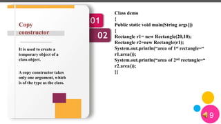 9
01
02
It is used to create a
temporary object of a
class object.
A copy constructor takes
only one argument, which
is of the type as the class.
Copy
constructor
Class demo
{
Public static void main(String args[])
{
Rectangle r1= new Rectangle(20,10);
Rectangle r2=new Rectangle(r1);
System.out.println(“area of 1st rectangle=“
r1.area());
System.out.println(“area of 2nd rectangle=“
r2.area());
}}
 