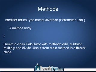 Methods
modifier returnType nameOfMethod (Parameter List) {
// method body
}
Create a class Calculator with methods add, subtract,
multiply and divide. Use it from main method in different
class.
 