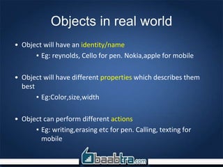 Objects in real world
• Object will have an identity/name
▪ Eg: reynolds, Cello for pen. Nokia,apple for mobile
• Object will have different properties which describes them
best
▪ Eg:Color,size,width
• Object can perform different actions
▪ Eg: writing,erasing etc for pen. Calling, texting for
mobile
 