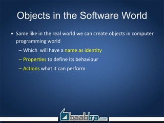 Objects in the Software World
• Same like in the real world we can create objects in computer
programming world
– Which will have a name as identity
– Properties to define its behaviour
– Actions what it can perform
 