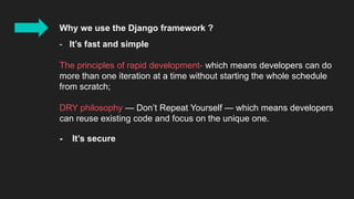 Why we use the Django framework ?
- It’s fast and simple
The principles of rapid development- which means developers can do
more than one iteration at a time without starting the whole schedule
from scratch;
DRY philosophy — Don’t Repeat Yourself — which means developers
can reuse existing code and focus on the unique one.
- It’s secure