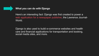 What you can do with Django
Here’s an interesting fact: Django was first created to power a
web application for a newspaper publisher, the Lawrence Journal-
World.
Django is also used to build e-commerce websites and health
care and financial applications for transportation and booking,
social media sites, and more.
