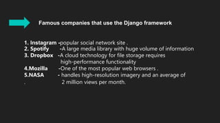 Famous companies that use the Django framework
1. Instagram -popular social network site .
2. Spotify -A large media library with huge volume of information
3. Dropbox -A cloud technology for file storage requires
high-performance functionality
4.Mozilla -One of the most popular web browsers .
5.NASA - handles high-resolution imagery and an average of
. 2 million views per month.: