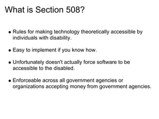 What is Section 508?

 Rules for making technology theoretically accessible by
 individuals with disability.

 Easy to implement if you know how.

 Unfortunately doesn't actually force software to be
 accessible to the disabled.

 Enforceable across all government agencies or
 organizations accepting money from government agencies.
 
