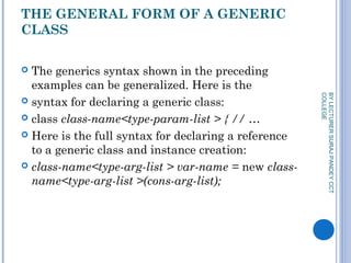 THE GENERAL FORM OF A GENERIC
CLASS
 The generics syntax shown in the preceding
examples can be generalized. Here is the
 syntax for declaring a generic class:
 class class-name<type-param-list > { // …
 Here is the full syntax for declaring a reference
to a generic class and instance creation:
 class-name<type-arg-list > var-name = new class-
name<type-arg-list >(cons-arg-list);
BYLECTURERSURAJPANDEYCCT
COLLEGE
 