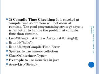  3) Compile-Time Checking: It is checked at
compile time so problem will not occur at
runtime. The good programming strategy says it
is far better to handle the problem at compile
time than runtime.
1. List<String> list = new ArrayList<String>();  
2. list.add("hello");  
3. list.add(32);//Compile Time Error  
 Syntax to use generic collection
 ClassOrInterface<Type>  
 Example to use Generics in java
 ArrayList<String>  
BYLECTURERSURAJPANDEYCCT
COLLEGE
 