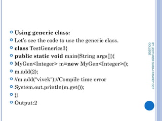  Using generic class:
 Let’s see the code to use the generic class.
 class TestGenerics3{  
 public static void main(String args[]){  
 MyGen<Integer> m=new MyGen<Integer>();  
 m.add(2);  
 //m.add("vivek");//Compile time error  
 System.out.println(m.get());  
 }}  
 Output:2
BYLECTURERSURAJPANDEYCCT
COLLEGE
 