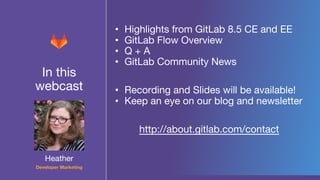 In this
webcast
• Highlights from GitLab 8.5 CE and EE
• GitLab Flow Overview
• Q + A
• GitLab Community News
• Recording and Slides will be available!
• Keep an eye on our blog and newsletter
http://about.gitlab.com/contact
Heather
Developer Marketing