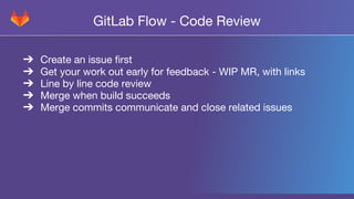 GitLab Flow - Code Review
➔Create an issue first
➔Get your work out early for feedback - WIP MR, with links
➔Line by line code review
➔Merge when build succeeds
➔Merge commits communicate and close related issues