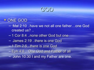 GOD
 ONE GOD
– Mal 2:10 ..have we not all one father…one God
created us? ..
– 1 Cor 8:4 ..none other God but one
– James 2:19 ..there is one God
– 1 Tim 2:5 ..there is one God
– Eph 4:6 .. One God and Father of all
– John 10:30 I and my Father are one.

 