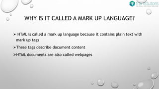 WHY IS IT CALLED A MARK UP LANGUAGE?
HTML is called a mark up language because it contains plain text with
mark up tags
These tags describe document content
HTML documents are also called webpages