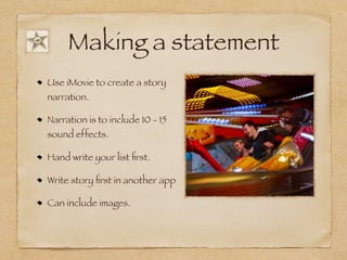 Making a statement
Use iMovie to create a story
narration.
Narration is to include 10 - 15
sound effects.
Hand write your list first.
Write story first in another app
Can include images.