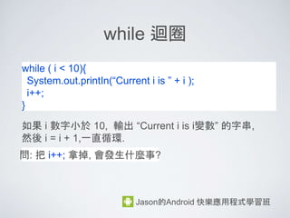 運算子：算術運算子
• 算術運算子 + - * /
Jason的Android 快樂應用程式學習班
練習1:
int i = 3;
i = i + 8;
=> i = ?
練習2:
int mNum = 3;
mNum = mNum / 3;
mNum = mNum + 20
=> mNum = ?
Ans: i = 11 Ans: mNum = 21
 