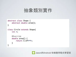 class 成員的存取控制
Jason的Android 快樂應用程式學習班
• private => 只有在成員所屬的 class 之中, 才能存取
• protected => 除了class 本身, 在 Subclasses 或 同一
package 下, 可存取
• public => 在任何 class 下都可存取
• default (不寫控制) => 在同一個 package 下可存取
 